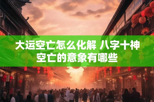 大运空亡怎么化解 八字十神空亡的意象有哪些 大运空亡怎么化解 八字十神空亡的意象有哪些