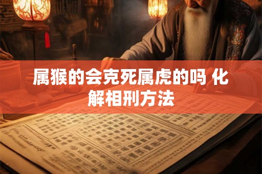 属猴的会克死属虎的吗 化解相刑方法 属猴的会克死属虎的吗 化解相刑方法
