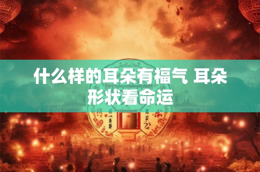 什么样的耳朵有福气 耳朵形状看命运