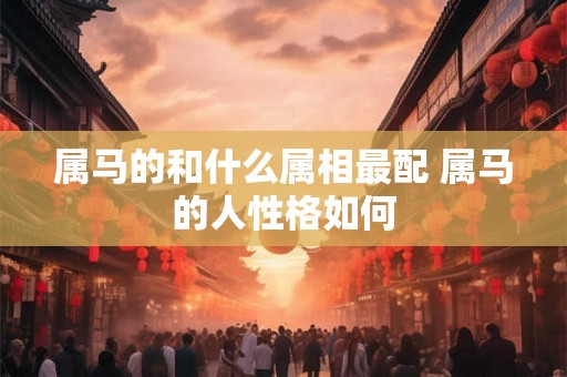 属马的和什么属相最配 属马的人性格如何