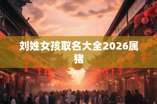 刘姓女孩取名大全2026属猪 刘姓女孩取名大全2026属猪