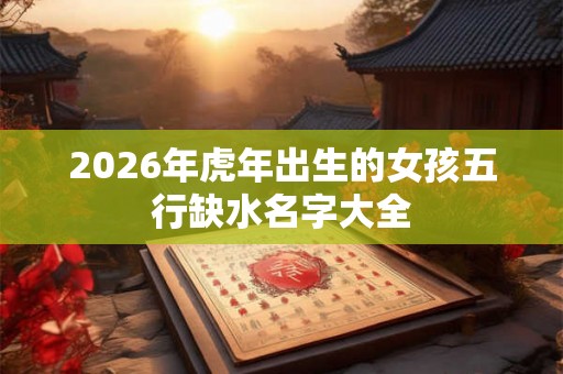 2026年虎年出生的女孩五行缺水名字大全 2026年虎年出生的女孩五行缺水名字大全