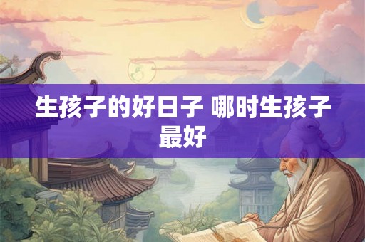 生孩子的好日子 哪时生孩子最好 生孩子的好日子 哪时生孩子最好