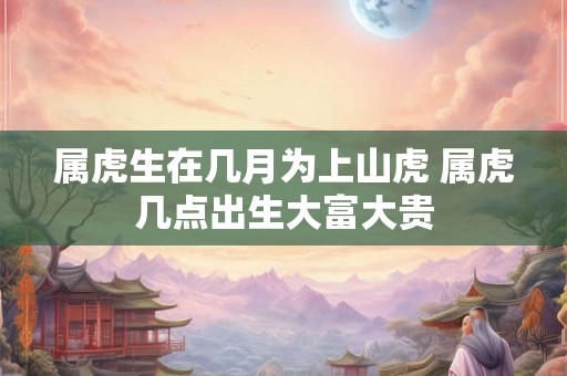 属虎生在几月为上山虎 属虎几点出生大富大贵 属虎生在几月为上山虎 属虎几点出生大富大贵