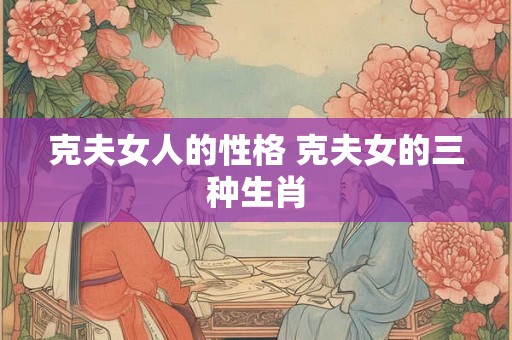 克夫女人的性格 克夫女的三种生肖 克夫女人的性格 克夫女的三种生肖