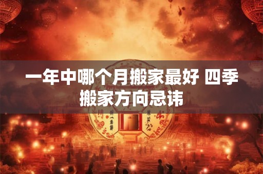 一年中哪个月搬家最好 四季搬家方向忌讳 一年中哪个月搬家最好 四季搬家方向忌讳