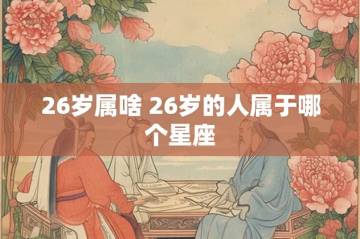 26岁属啥 26岁的人属于哪个星座 26岁属啥 26岁的人属于哪个星座