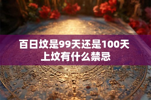 百日坟是99天还是100天 上坟有什么禁忌 百日坟是99天还是100天 上坟有什么禁忌