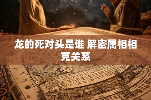 龙的死对头是谁 解密属相相克关系 龙的死对头是谁 解密属相相克关系