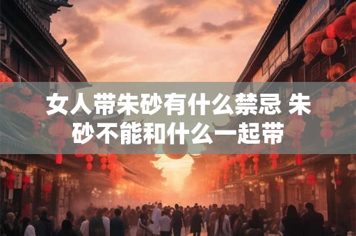 女人带朱砂有什么禁忌 朱砂不能和什么一起带