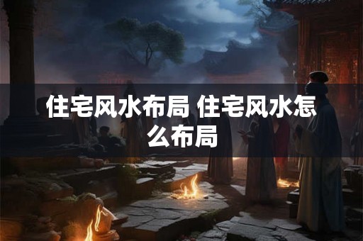 住宅风水布局 住宅风水怎么布局 住宅风水布局 住宅风水怎么布局