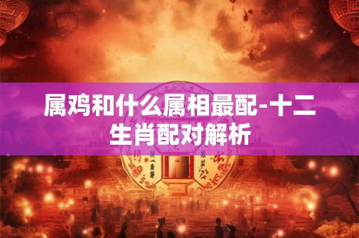 属鸡和什么属相最配-十二生肖配对解析