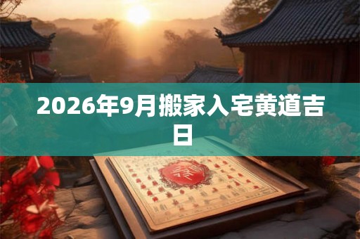 2026年9月搬家入宅黄道吉日 2026年9月搬家入宅黄道吉日