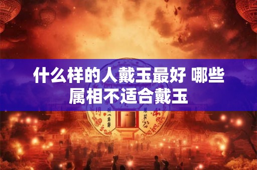 什么样的人戴玉最好 哪些属相不适合戴玉 什么样的人戴玉最好 哪些属相不适合戴玉