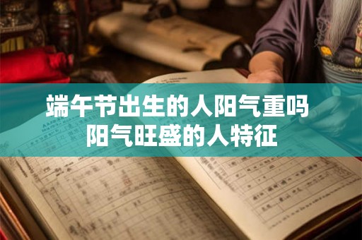 端午节出生的人阳气重吗 阳气旺盛的人特征 端午节出生的人阳气重吗 阳气旺盛的人特征