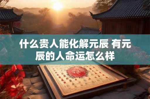 什么贵人能化解元辰 有元辰的人命运怎么样