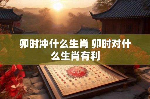 卯时冲什么生肖 卯时对什么生肖有利