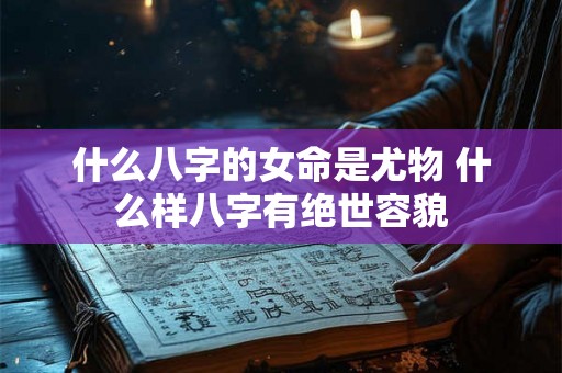 什么八字的女命是尤物 什么样八字有绝世容貌 什么八字的女命是尤物 什么样八字有绝世容貌
