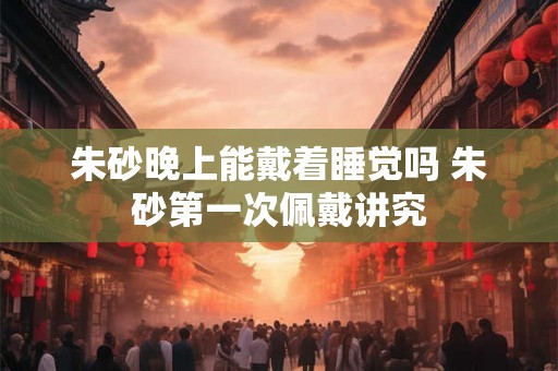 朱砂晚上能戴着睡觉吗 朱砂第一次佩戴讲究 朱砂晚上能戴着睡觉吗 朱砂第一次佩戴讲究