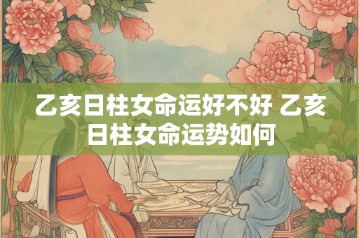 乙亥日柱女命运好不好 乙亥日柱女命运势如何