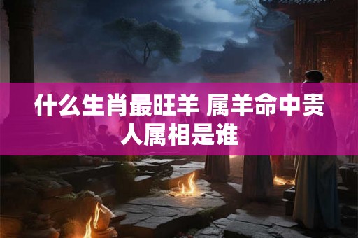 什么生肖最旺羊 属羊命中贵人属相是谁 什么生肖最旺羊 属羊命中贵人属相是谁