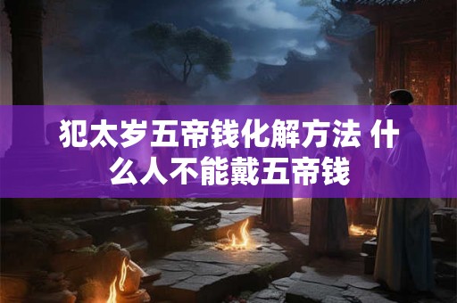 犯太岁五帝钱化解方法 什么人不能戴五帝钱 犯太岁五帝钱化解方法 什么人不能戴五帝钱