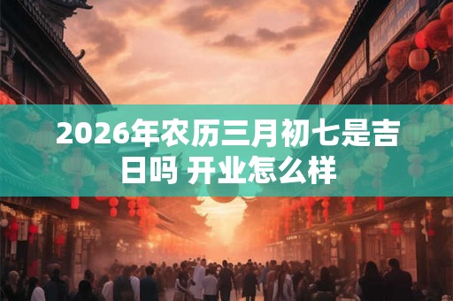 2026年农历三月初七是吉日吗 开业怎么样