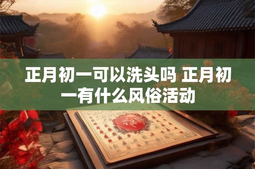 正月初一可以洗头吗 正月初一有什么风俗活动 正月初一可以洗头吗 正月初一有什么风俗活动