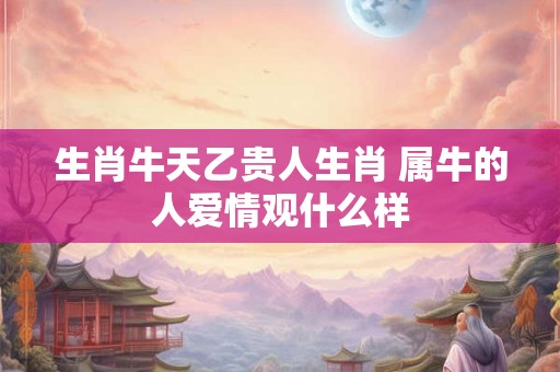 生肖牛天乙贵人生肖 属牛的人爱情观什么样 生肖牛天乙贵人生肖 属牛的人爱情观什么样