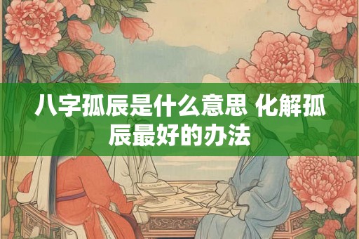 八字孤辰是什么意思 化解孤辰最好的办法