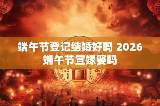 端午节登记结婚好吗 2026端午节宜嫁娶吗
