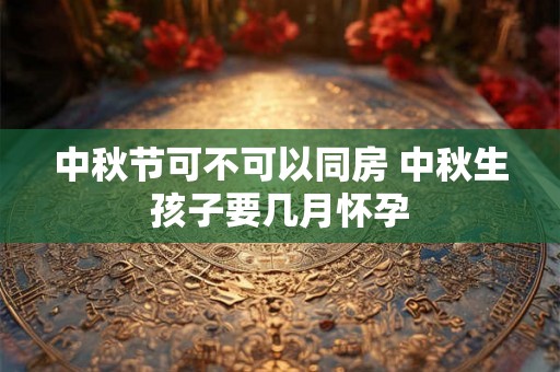 中秋节可不可以同房 中秋生孩子要几月怀孕 中秋节可不可以同房 中秋生孩子要几月怀孕