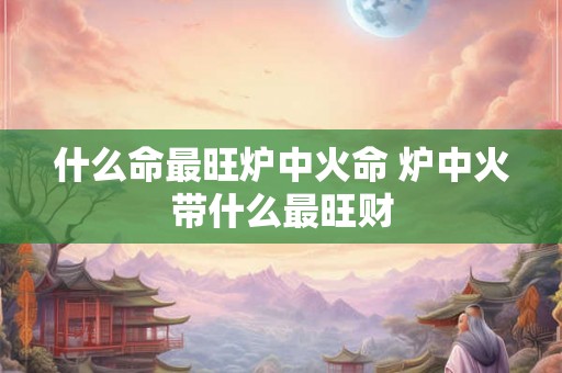 什么命最旺炉中火命 炉中火带什么最旺财