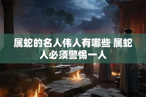 属蛇的名人伟人有哪些 属蛇人必须警惕一人 属蛇的名人伟人有哪些 属蛇人必须警惕一人