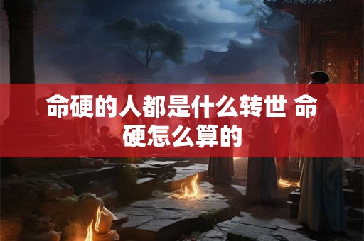 命硬的人都是什么转世 命硬怎么算的 命硬的人都是什么转世 命硬怎么算的
