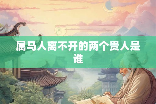 属马人离不开的两个贵人是谁 属马人离不开的两个贵人是谁
