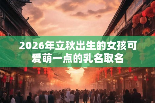 2026年立秋出生的女孩可爱萌一点的乳名取名