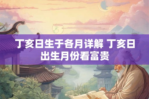丁亥日生于各月详解 丁亥日出生月份看富贵 丁亥日生于各月详解 丁亥日出生月份看富贵