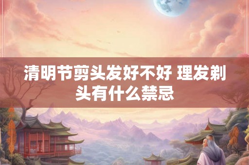 清明节剪头发好不好 理发剃头有什么禁忌 清明节剪头发好不好 理发剃头有什么禁忌
