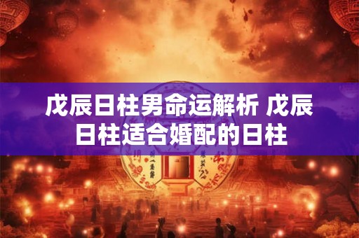 戊辰日柱男命运解析 戊辰日柱适合婚配的日柱 戊辰日柱男命运解析 戊辰日柱适合婚配的日柱