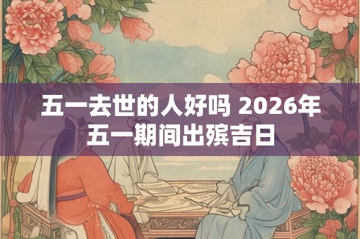 五一去世的人好吗 2026年五一期间出殡吉日 五一去世的人好吗 2026年五一期间出殡吉日