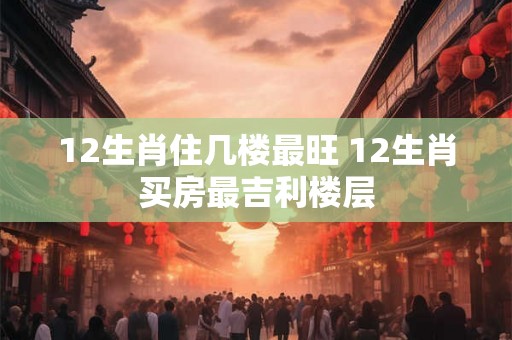 12生肖住几楼最旺 12生肖买房最吉利楼层