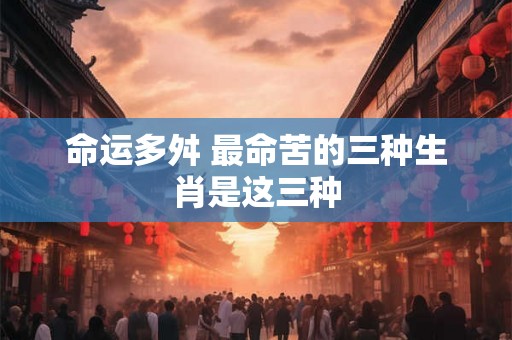 命运多舛 最命苦的三种生肖是这三种 命运多舛 最命苦的三种生肖是这三种