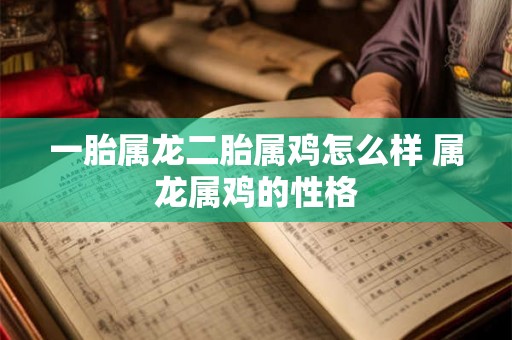 一胎属龙二胎属鸡怎么样 属龙属鸡的性格 一胎属龙二胎属鸡怎么样 属龙属鸡的性格