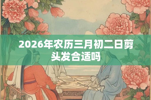 2026年农历三月初二日剪头发合适吗 2026年农历三月初二日剪头发合适吗