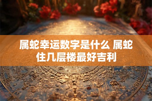 属蛇幸运数字是什么 属蛇住几层楼最好吉利 属蛇幸运数字是什么 属蛇住几层楼最好吉利