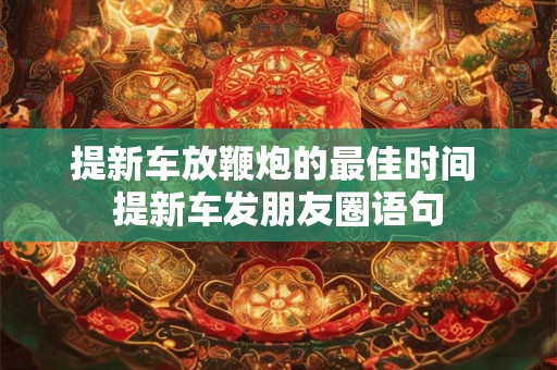 提新车放鞭炮的最佳时间 提新车发朋友圈语句 提新车放鞭炮的最佳时间 提新车发朋友圈语句
