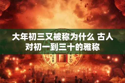 大年初三又被称为什么 古人对初一到三十的雅称 大年初三又被称为什么 古人对初一到三十的雅称