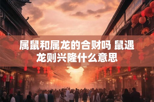 属鼠和属龙的合财吗 鼠遇龙则兴隆什么意思 属鼠和属龙的合财吗 鼠遇龙则兴隆什么意思