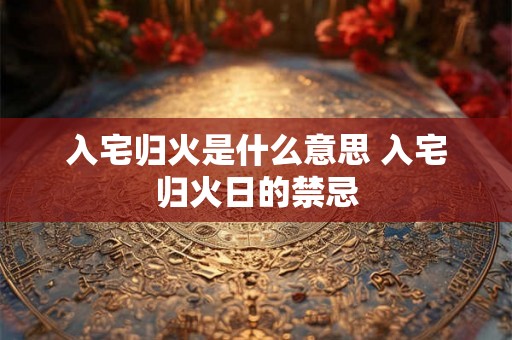 入宅归火是什么意思 入宅归火日的禁忌 入宅归火是什么意思 入宅归火日的禁忌